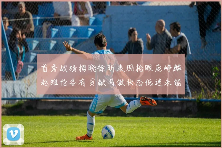 首秀战绩揭晓徐昕表现抢眼庞峥麟赵维伦各有贡献冯傲状态低迷未能得分