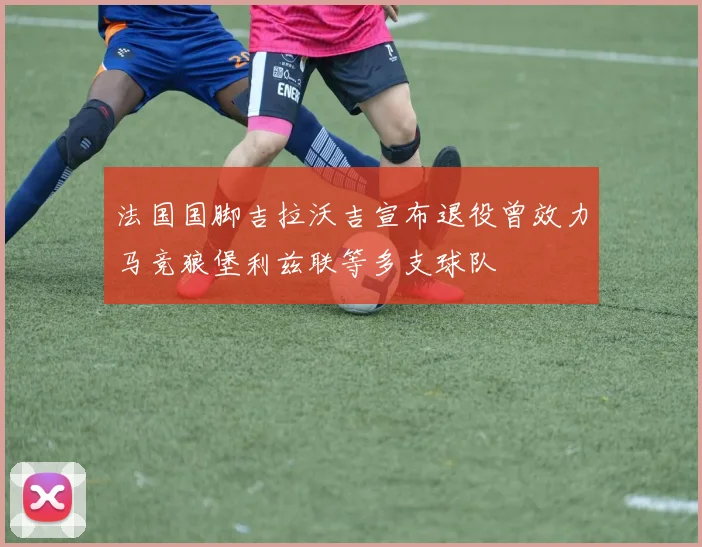 法国国脚吉拉沃吉宣布退役曾效力马竞狼堡利兹联等多支球队