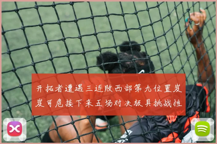 开拓者遭遇三连败西部第九位置岌岌可危接下来五场对决极具挑战性