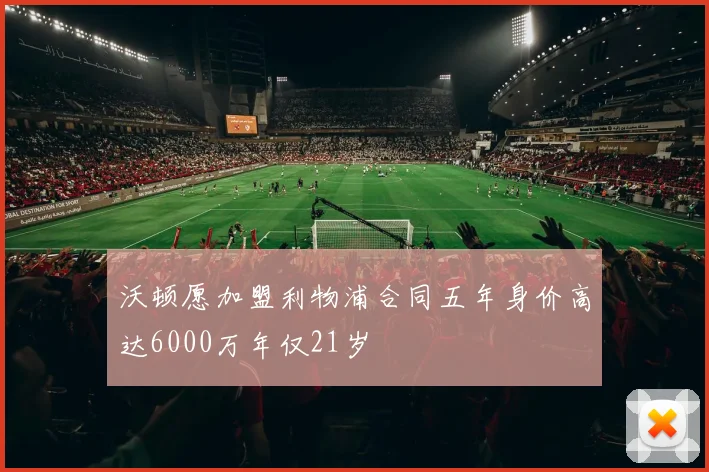 沃顿愿加盟利物浦合同五年身价高达6000万年仅21岁