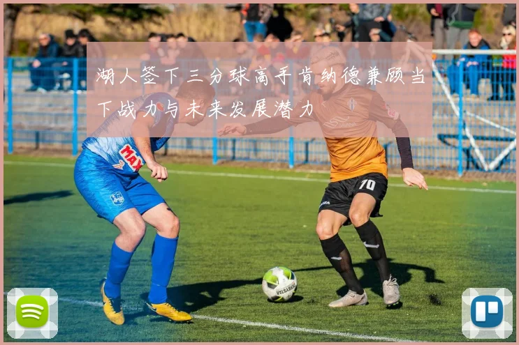 湖人签下三分球高手肯纳德兼顾当下战力与未来发展潜力