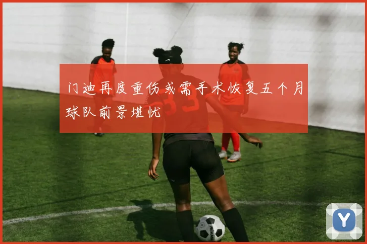 门迪再度重伤或需手术恢复五个月球队前景堪忧