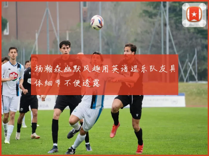 杨瀚森幽默风趣用英语逗乐队友具体细节不便透露