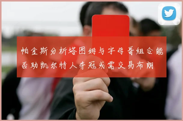 帕金斯分析塔图姆与字母哥组合能否助凯尔特人夺冠或需交易布朗