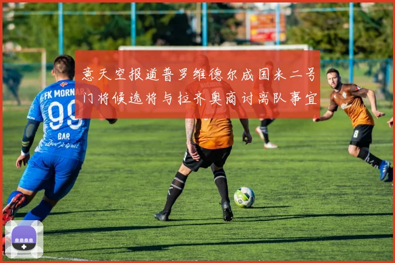 意天空报道普罗维德尔成国米二号门将候选将与拉齐奥商讨离队事宜