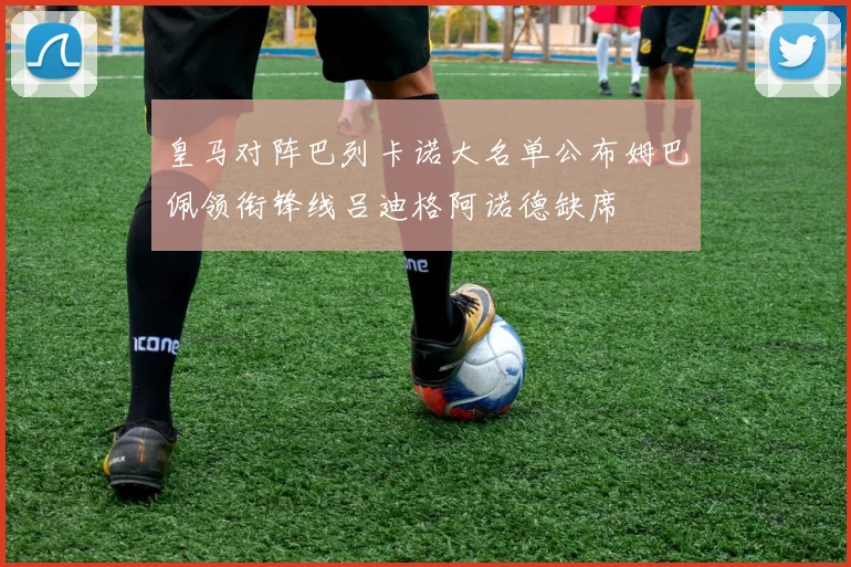 皇马对阵巴列卡诺大名单公布姆巴佩领衔锋线吕迪格阿诺德缺席